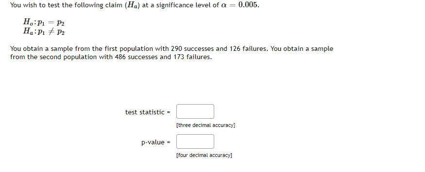 You wish to test the following claim (Ha) at a significance level of a
Ho: P₁ = P₂
Ha: P₁ P2
You obtain a sample from the first population with 290 successes and 126 failures. You obtain a sample
from the second population with 486 successes and 173 failures.
test statistic =
p-value=
[three decimal accuracy]
0.005.
[four decimal accuracy]