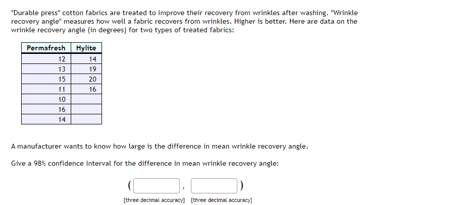 "Durable press" cotton fabrics are treated to improve their recovery from wrinkles after washing. "Wrinkle
recovery angle" measures how well a fabric recovers from wrinkles. Higher is better. Here are data on the
wrinkle recovery angle (in degrees) for two types of treated fabrics:
Permafresh
12
13
15
11
10
16
14
Hylite
14
19
20
16
A manufacturer wants to know how large is the difference in mean wrinkle recovery angle.
Give a 98% confidence interval for the difference in mean wrinkle recovery angle:
[three decimal accuracy] [three decimal accuracy]