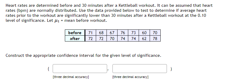 Heart rates are determined before and 30 minutes after a Kettleball workout. It can be assumed that heart
rates (bpm) are normally distributed. Use the data provided below to test to determine if average heart
rates prior to the workout are significantly lower than 30 minutes after a Kettleball workout at the 0.10
level of significance. Let μ₁ = mean before workout.
before 71 68 67 76 73 60 70
after 72 72 70 74 74 62 78
Construct the appropriate confidence interval for the given level of significance.
[three decimal accuracy]
[three decimal accuracy]