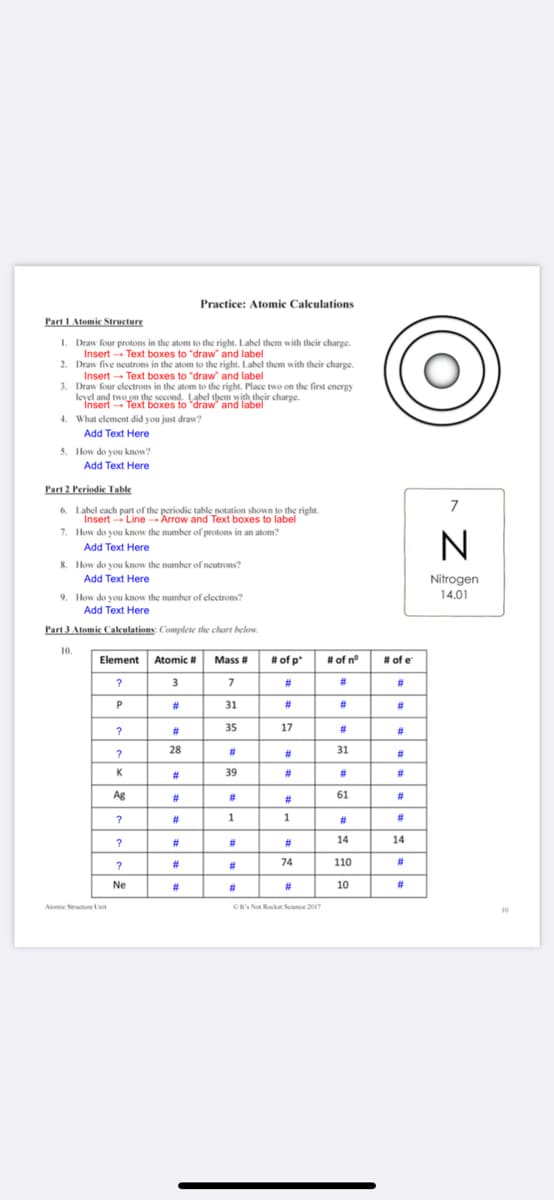 Practice: Atomic Calculations
Part I Atomic Structure
I. Draw four protons in the atom to the right. Label them with their charge.
Insert - Text boxes to "draw and label
2. Draw five neutrons in the atom to the right. Label them with their charge.
Insert - Text boxes to "draw" and label
3. Draw four electrons in the atom to the right. Place two on the first energy
leyel and two on the second. Label them with their charge.
Insert Text boxes to "draw' and label
4. What element did you just draw?
Add Text Here
5. How do you know?
Add Text Here
Part 2 Periodie Table
7
6. Label cach part of the periodic table notation shown to the right.
Insert - Line Arrow and Text boxes to label
7. How do you know the number of protons in an atom?
Add Text Here
8. How do you know the number of neutrons?
Add Text Here
Nitrogen
14.01
9. How do you know the number of electrons?
Add Text Here
Part 3 Atomic Calculations: Complete the chart below.
10.
Element Atomic # Mass #
# of p"
# of n°
# of e
3
#3
#3
#3
23
31
#
#3
#3
#
35
17
#3
#
%23
28
%23
#
31
#3
K
#3
39
#3
#3
#3
Ag
23
#3
61
#3
#3
#
1
1
#3
#
#3
%23
#3
14
14
#3
%23
74
110
#3
Ne
23
%23
#
10
#
C's No Rocke Seence 2017
Atomic Seructure Lt
