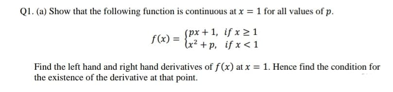 Q1. (a) Show that the following function is continuous at x = 1 for all values of p.
spx + 1, if x >1
f (x) =
lx² + p, if x <1
Find the left hand and right hand derivatives of f(x) at x = 1. Hence find the condition for
the existence of the derivative at that point.
