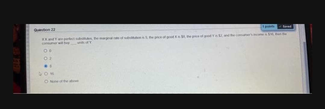 1 points
Saved
Question 22
IfX and Y are perfect subsbitutes, the margnal rate of substitution is 5, the price of good X is $8, the price of good Y is $2, and the consumer's income is $16, then the
consumer wit buy units of Y
O 2
O 16
O None of the above
