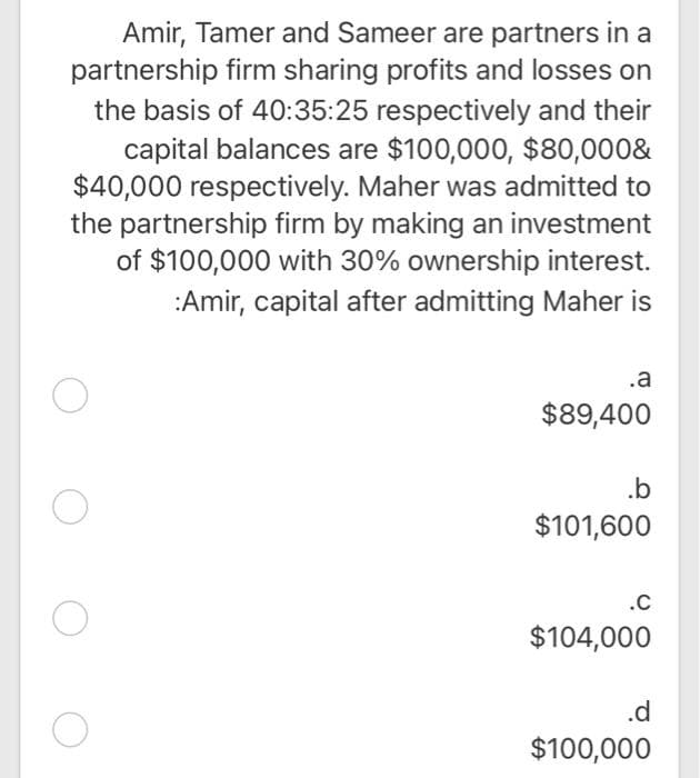 Amir, Tamer and Sameer are partners in a
partnership firm sharing profits and losses on
the basis of 40:35:25 respectively and their
capital balances are $100,000, $80,000&
$40,000 respectively. Maher was admitted to
the partnership firm by making an investment
of $100,000 with 30% ownership interest.
:Amir, capital after admitting Maher is
.a
$89,400
.b
$101,600
.C
$104,000
.d
$100,000
