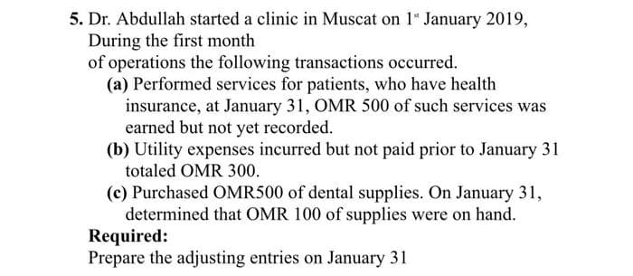 5. Dr. Abdullah started a clinic in Muscat on 1" January 2019,
During the first month
of operations the following transactions occurred.
(a) Performed services for patients, who have health
insurance, at January 31, OMR 500 of such services was
earned but not yet recorded.
(b) Utility expenses incurred but not paid prior to January 31
totaled OMR 300.
(c) Purchased OMR500 of dental supplies. On January 31,
determined that OMR 100 of supplies were on hand.
Required:
Prepare the adjusting entries on January 31
