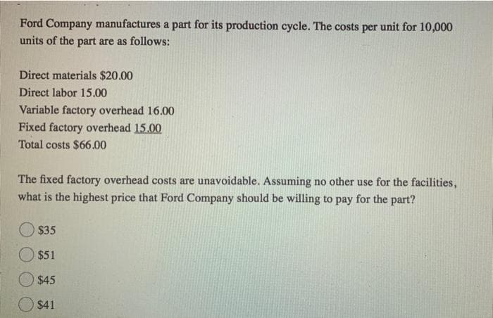Ford Company manufactures a part for its production cycle. The costs per unit for 10,000
units of the part are as follows:
Direct materials $20.00
Direct labor 15.00
Variable factory overhead 16.00
Fixed factory overhead 15.00
Total costs $66.00
The fixed factory overhead costs are unavoidable. Assuming no other use for the facilities,
what is the highest price that Ford Company should be willing to pay for the part?
$35
$51
O$45
$41
