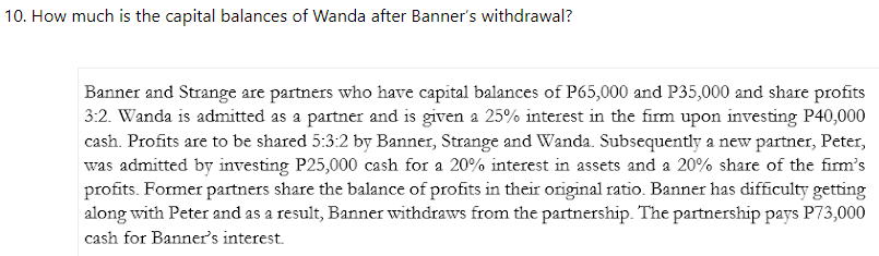 10. How much is the capital balances of Wanda after Banner's withdrawal?
Banner and Strange are partners who have capital balances of P65,000 and P35,000 and share profits
3:2. Wanda is admitted as a partner and is given a 25% interest in the firm upon investing P40,000
cash. Profits are to be shared 5:3:2 by Banner, Strange and Wanda. Subsequently a new partner, Peter,
was admitted by investing P25,000 cash for a 20% interest in assets and a 20% share of the firm's
profits. Former partners share the balance of profits in their original ratio. Banner has difficulty getting
along with Peter and as a result, Banner withdraws from the partnership. The partnership pays P73,000
cash for Banner's interest.
