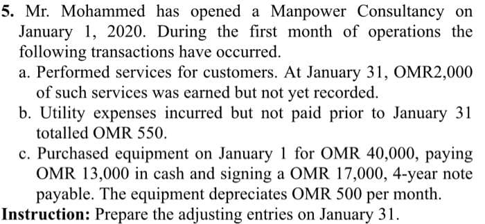 5. Mr. Mohammed has opened a Manpower Consultancy on
January 1, 2020. During the first month of operations the
following transactions have occurred.
a. Performed services for customers. At January 31, OMR2,000
of such services was earned but not yet recorded.
b. Utility expenses incurred but not paid prior to January 31
totalled OMR 550.
c. Purchased equipment on January 1 for OMR 40,000, paying
OMR 13,000 in cash and signing a OMR 17,000, 4-year note
payable. The equipment depreciates OMR 500 per month.
Instruction: Prepare the adjusting entries on January 31.
