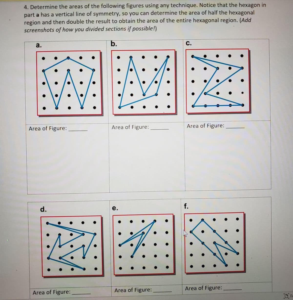 4. Determine the areas of the following figures using any technique. Notice that the hexagon in
part a has a vertical line of symmetry, so you can determine the area of half the hexagonal
region and then double the result to obtain the area of the entire hexagonal region. (Add
screenshots of how you divided sections if possible!)
a.
b.
с.
Area of Figure:
Area of Figure:
Area of Figure:
f.
d.
е.
Area of Figure:
Area of Figure:
Area of Figure:
D Fo
