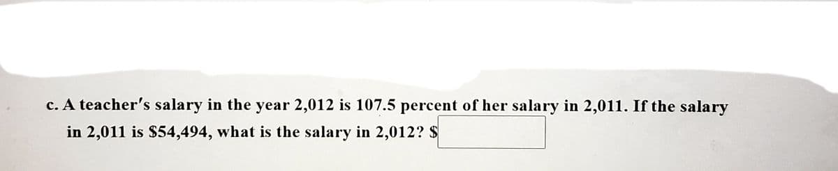 c. A teacher's salary in the year 2,012 is 107.5 percent of her salary in 2,011. If the salary
in 2,011 is $54,494, what is the salary in 2,012? $
