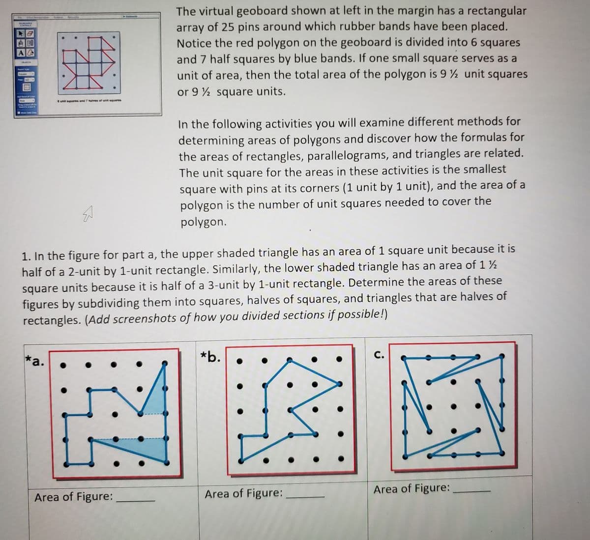 The virtual geoboard shown at left in the margin has a rectangular
array of 25 pins around which rubber bands have been placed.
Notice the red polygon on the geoboard is divided into 6 squares
and 7 half squares by blue bands. If one small square serves as a
unit of area, then the total area of the polygon is 9 ½ unit squares
COMICA
A
Rasia Rarey
Souen
or 9 ½ square units.
ANGRRR &f
E umit squares and 7 have of unil equares
In the following activities you will examine different methods for
determining areas of polygons and discover how the formulas for
the areas of rectangles, parallelograms, and triangles are related.
The unit square for the areas in these activities is the smallest
square with pins at its corners (1 unit by 1 unit), and the area of a
polygon is the number of unit squares needed to cover the
polygon.
1. In the figure for part a, the upper shaded triangle has an area of 1 square unit because it is
half of a 2-unit by 1-unit rectangle. Similarly, the lower shaded triangle has an area of 1 ½
square units because it is half of a 3-unit by 1-unit rectangle. Determine the areas of these
figures by subdividing them into squares, halves of squares, and triangles that are halves of
rectangles. (Add screenshots of how you divided sections if possible!)
*a.
*b.
С.
Area of Figure:
Area of Figure:
Area of Figure:
