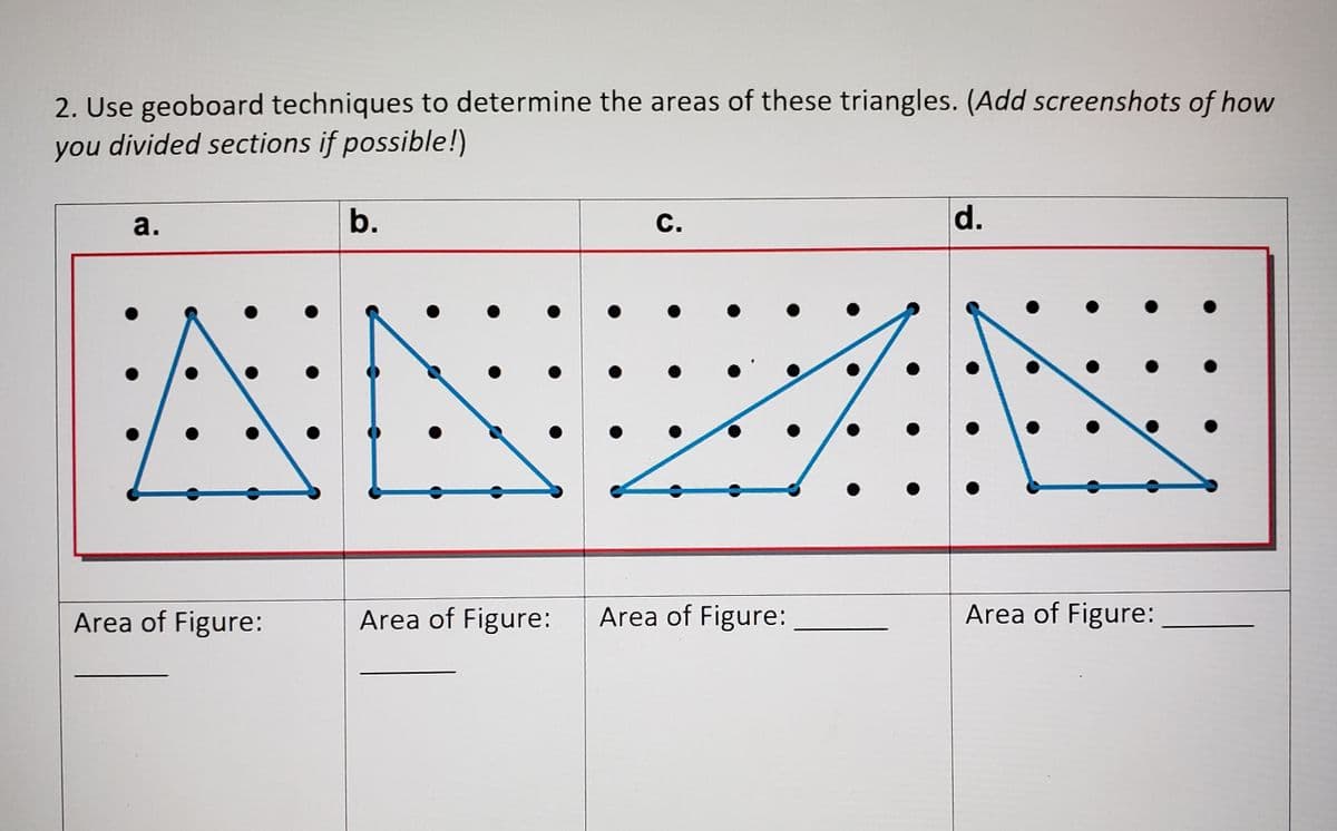 2. Use geoboard techniques to determine the areas of these triangles. (Add screenshots of how
you divided sections if possible!)
a.
b.
С.
d.
Area of Figure:
Area of Figure:
Area of Figure:
Area of Figure:
