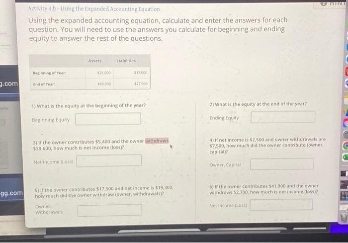 g.com
gg.com
Activity 4.b - Using the Expanded Accounting Equation
Using the expanded accounting equation, calculate and enter the answers for each
question. You will need to use the answers you calculate for beginning and ending
equity to answer the rest of the questions.
Beginning of Year
End of Year
Assets
$25,000
$60,000
Owner.
Withdrawals
Liabilities
$17,000
$27,000
1) What is the equity at the beginning of the year?
Beginning Equity
3) If the owner contributes $5,400 and the owner withdraws
$39,600, how much is net income (loss)?
Net Income (Loss)
5) If the owner contributes $17,500 and net income is $19,300,
how much did the owner withdraw (owner, withdrawals)?
2) What is the equity at the end of the year?
Ending Equity
4) If net income is $2,500 and owner withdrawals are.
$7,500, how much did the owner contribute (owner,
capital)?
Owner, Capital
6) If the owner contributes $41,900 and the owner
withdraws $2,700, how much is net income (loss)?
Net Income (Loss)
HINT
4