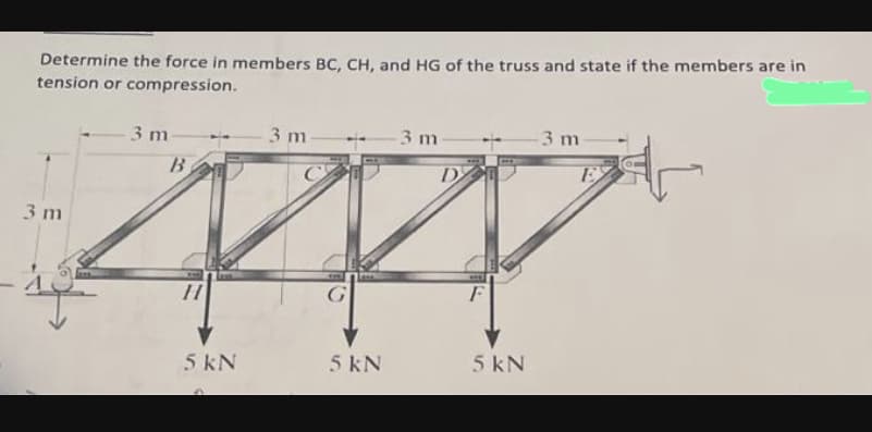 Determine the force in members BC, CH, and HG of the truss and state if the members are in
tension or compression.
3 m
3 m
B
H
5 kN
3 m
10
5 kN
3 m
D
F
5 kN
3 m
E
자