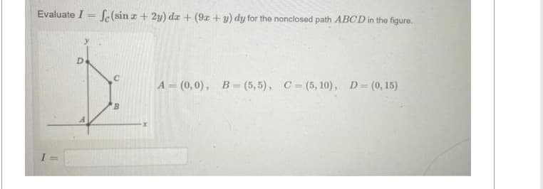 Evaluate I = f(sin x + 2y) dx + (9x + y) dy for the nonclosed path ABCD in the figure.
I
D
C
B
A= (0,0), B=(5,5), C=(5, 10), D = (0, 15)