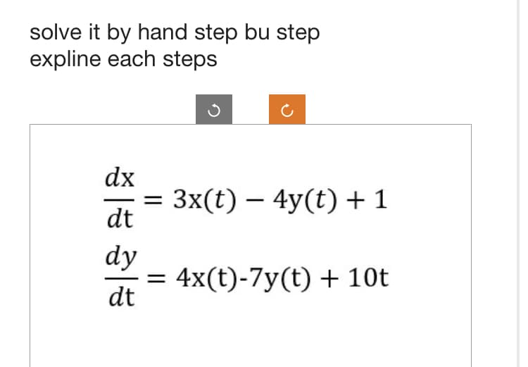 solve it by hand step by step
expline each steps
dx
dt
dy
dt
= 3x(t) - 4y(t) + 1
= 4x(t)-7y(t) + 10t