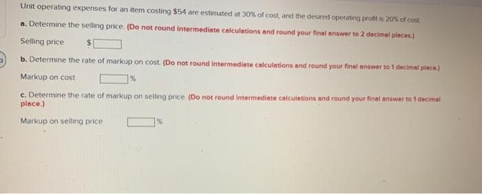 Unit operating expenses for an item costing $54 are estimated at 30% of cost, and the desired operating profit is 20% of cost
a. Determine the selling price. (Do not round intermediate calculations and round your final answer to 2 decimal places.)
Selling price
b. Determine the rate of markup on cost. (Do not round intermediate calculations and round your final answer to 1 decimal place)
Markup on cost
c. Determine the rate of markup on selling price (Do not round Intermediate calculations and round your final answer to 1 decimal
place.)
Markup on selling price
