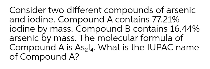 Consider two different compounds of arsenic
and iodine. Compound A contains 77.21%
iodine by mass. Compound B contains 16.44%
arsenic by mass. The molecular formula of
Compound A is Aszl4. What is the IUPAC name
of Compound A?

