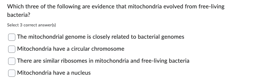 Which three of the following are evidence that mitochondria evolved from free-living
bacteria?
Select 3 correct answer(s)
The mitochondrial genome is closely related to bacterial genomes
| Mitochondria have a circular chromosome
There are similar ribosomes in mitochondria and free-living bacteria
| Mitochondria have a nucleus