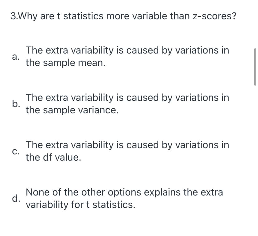 3.Why are t statistics more variable than z-scores?
The extra variability is caused by variations in
а.
the sample mean.
The extra variability is caused by variations in
b.
the sample variance.
The extra variability is caused by variations in
С.
the df value.
None of the other options explains the extra
d.
variability for t statistics.
