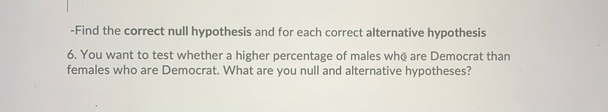 -Find the correct null hypothesis and for each correct alternative hypothesis
6. You want to test whether a higher percentage of males who are Democrat than
females who are Democrat. What are you null and alternative hypotheses?
