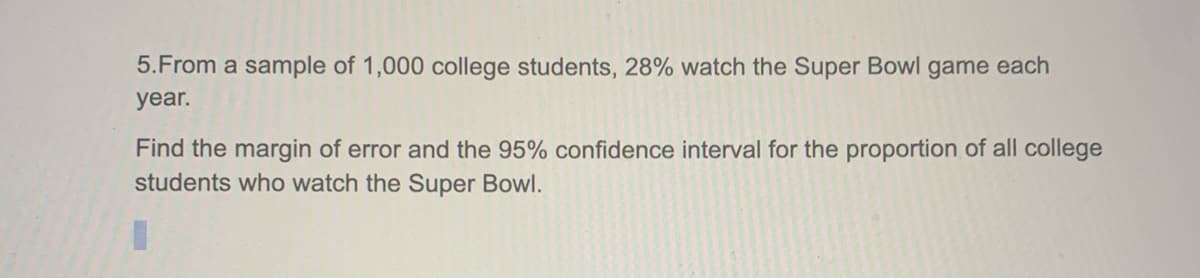 5.From a sample of 1,000 college students, 28% watch the Super Bowl game each
year.
Find the margin of error and the 95% confidence interval for the proportion of all college
students who watch the Super Bowl.

