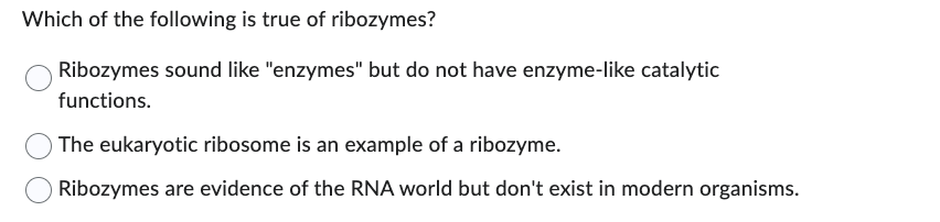 Which of the following is true of ribozymes?
Ribozymes sound like "enzymes" but do not have enzyme-like catalytic
functions.
The eukaryotic ribosome is an example of a ribozyme.
Ribozymes are evidence of the RNA world but don't exist in modern organisms.
