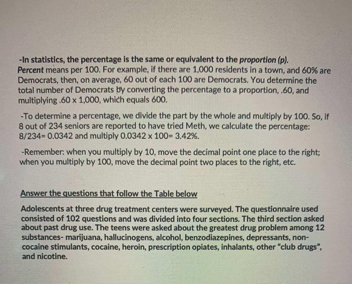 -In statistics, the percentage is the same or equivalent to the proportion (p).
Percent means per 100. For example, if there are 1,000 residents in a town, and 60% are
Democrats, then, on average, 60 out of each 100 are Democrats. You determine the
total number of Democrats by converting the percentage to a proportion, .60, and
multiplying .60 x 1,000, which equals 600.
-To determine a percentage, we divide the part by the whole and multiply by 100. So, if
8 out of 234 seniors are reported to have tried Meth, we calculate the percentage:
8/234 0.0342 and multiply 0.0342 x 100= 3.42%.
-Remember: when you multiply by 10, move the decimal point one place to the right3;
when you multiply by 100, move the decimal point two places to the right, etc.
Answer the questions that follow the Table below
Adolescents at three drug treatment centers were surveyed. The questionnaire used
consisted of 102 questions and was divided into four sections. The third section asked
about past drug use. The teens were asked about the greatest drug problem among 12
substances- marijuana, hallucinogens, alcohol, benzodiazepines, depressants, non-
cocaine stimulants, cocaine, heroin, prescription opiates, inhalants, other "club drugs",
and nicotine.
