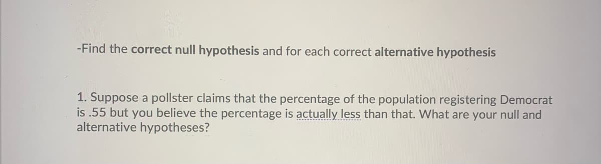 -Find the correct null hypothesis and for each correct alternative hypothesis
1. Suppose a pollster claims that the percentage of the population registering Democrat
is .55 but you believe the percentage is actually less than that. What are your null and
alternative hypotheses?
