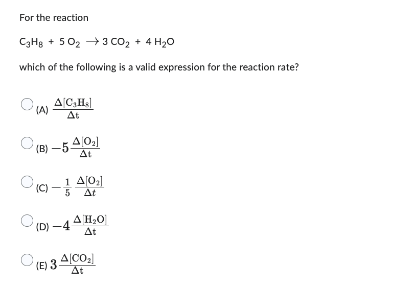 For the reaction
C3Hg + 502 73 CO2 + 4H2O
+ →
which of the following is a valid expression for the reaction rate?
(A)
Δ[C3Hg]
Δt
(Β) – 5
(C)
Δ[02]
Δt
1 Δ[02]
5 ΔΕ
(D) —4 4[H,0]
ΔΕ
Δ[CO2]
(Ε) 3 - Δt