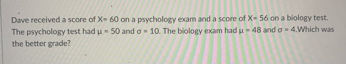 Dave received a score of X= 60 on a psychology exam and a score of X= 56 on a biology test.
The psychology test had µ = 50 and o = 10. The biology exam had u = 48 and o = 4.Which was
the better grade?
