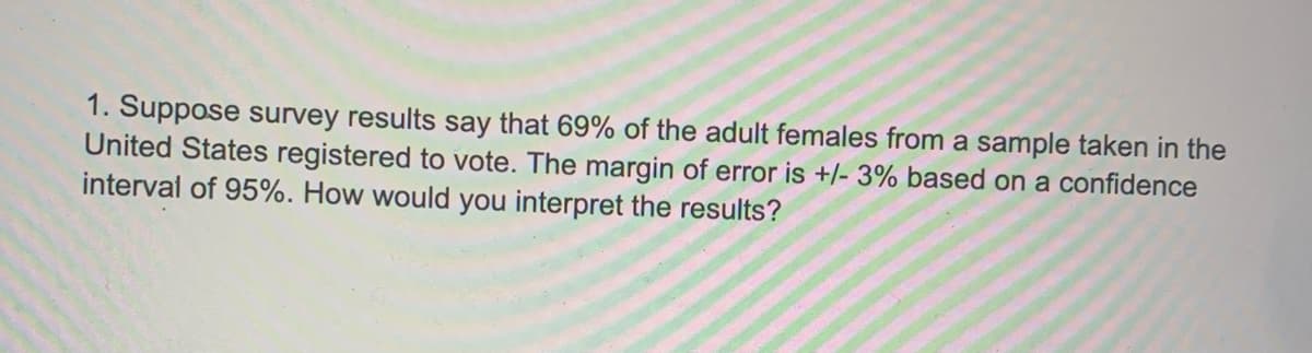 1. Suppose survey results say that 69% of the adult females from a sample taken in the
United States registered to vote. The margin of error is +/- 3% based on a confidence
interval of 95%. How would you interpret the results?

