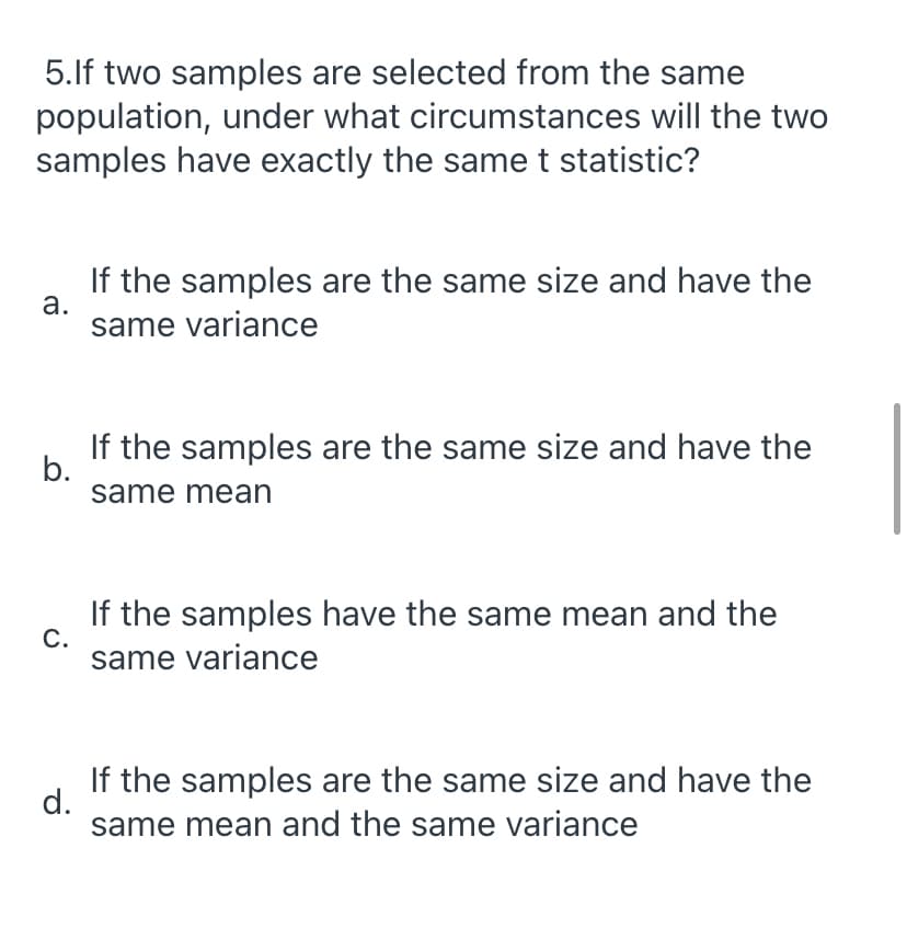 5.lf two samples are selected from the same
population, under what circumstances will the two
samples have exactly the same t statistic?
If the samples are the same size and have the
а.
same variance
If the samples are the same size and have the
b.
same mean
If the samples have the same mean and the
С.
same variance
If the samples are the same size and have the
d.
same mean and the same variance
