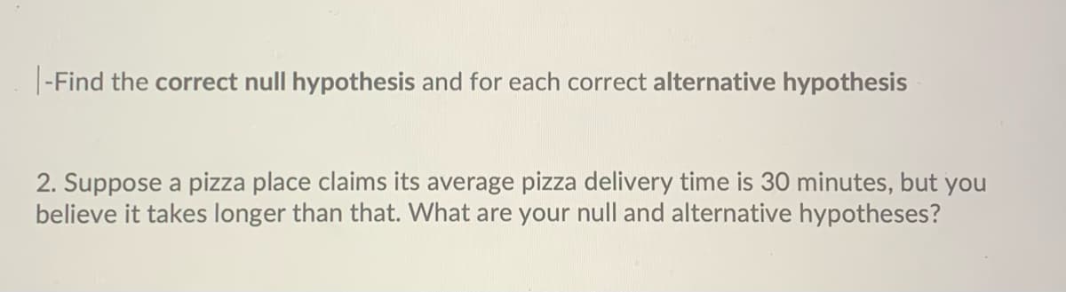 |-Find the correct null hypothesis and for each correct alternative hypothesis
2. Suppose a pizza place claims its average pizza delivery time is 30 minutes, but you
believe it takes longer than that. What are your null and alternative hypotheses?
