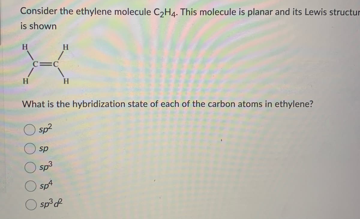 Consider the ethylene molecule C₂H4. This molecule is planar and its Lewis structur
is shown
H
X
C=C
H
What is the hybridization state of each of the carbon atoms in ethylene?
sp²
sp
sp³
sp4
O sp³ d²