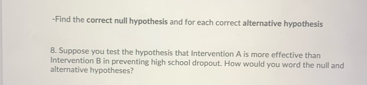 -Find the correct null hypothesis and for each correct alternative hypothesis
8. Suppose you test the hypothesis that Intervention A is more effective than
Intervention B in preventing high school dropout. How would you word the null and
alternative hypotheses?
