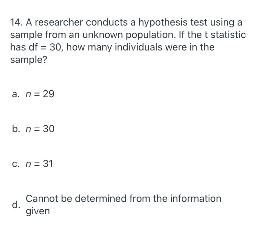 14. A researcher conducts a hypothesis test using a
sample from an unknown population. If the t statistic
has df = 30, how many individuals were in the
sample?
a. n= 29
b. n = 30
C. n= 31
Cannot be determined from the information
d.
given

