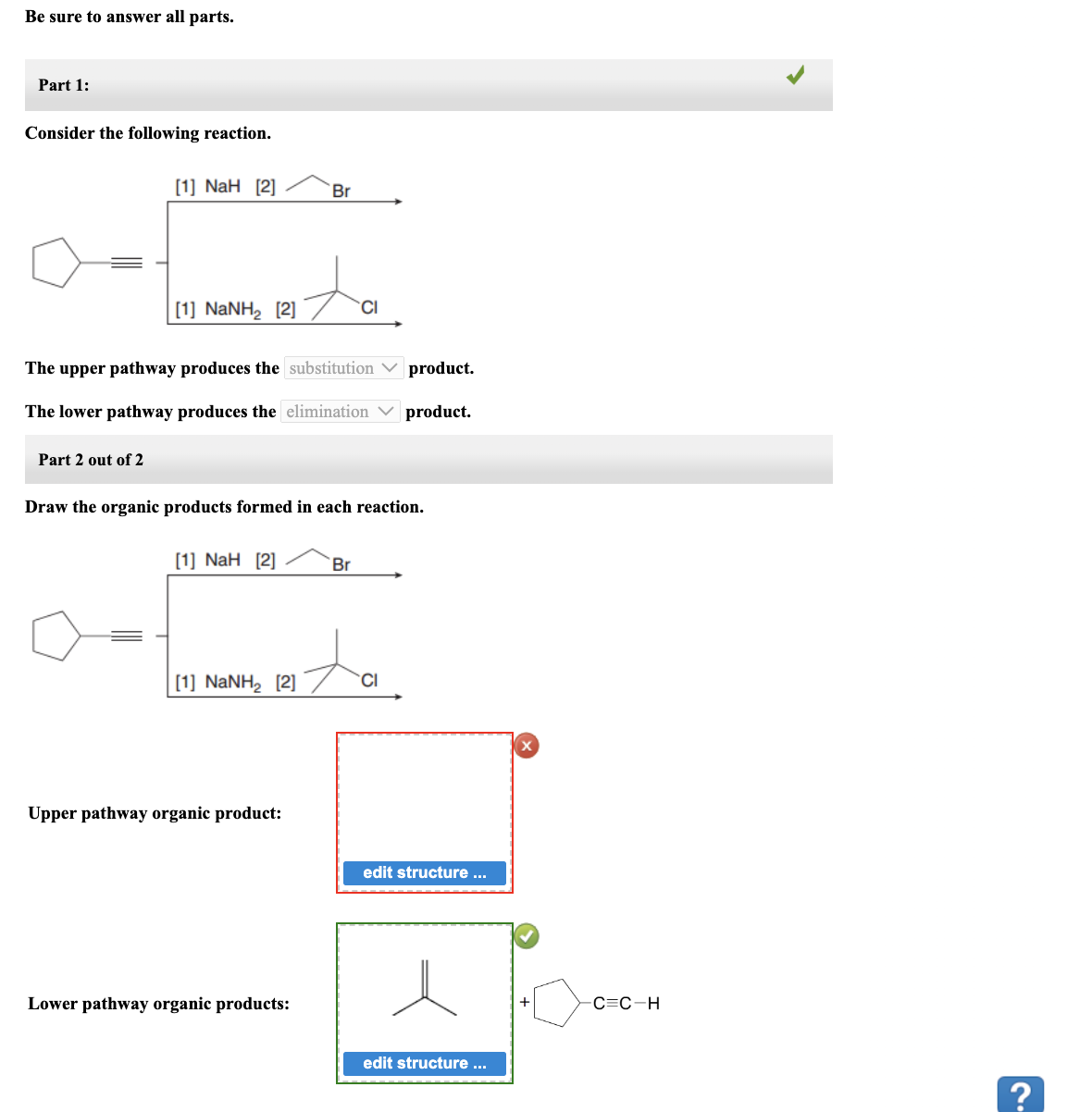 Be sure to answer all parts.
Part 1:
Consider the following reaction.
[1] NaH [2]
Part 2 out of 2
[1] NaNH, [2]
The upper pathway produces the substitution
product.
The lower pathway produces the elimination product.
[1] NaH [2]
Draw the organic products formed in each reaction.
Br
[1] NaNH, [2]
Upper pathway organic product:
Lower pathway organic products:
CI
Br
ita
edit structure ...
edit structure ...
-C=C-H
2