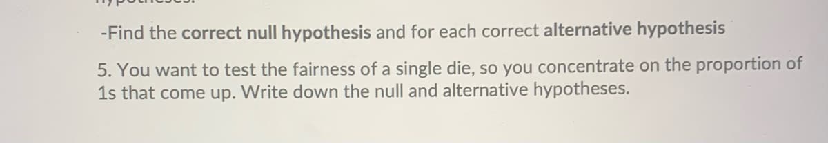 -Find the correct null hypothesis and for each correct alternative hypothesis
5. You want to test the fairness of a single die, so you concentrate on the proportion of
1s that come up. Write down the null and alternative hypotheses.
