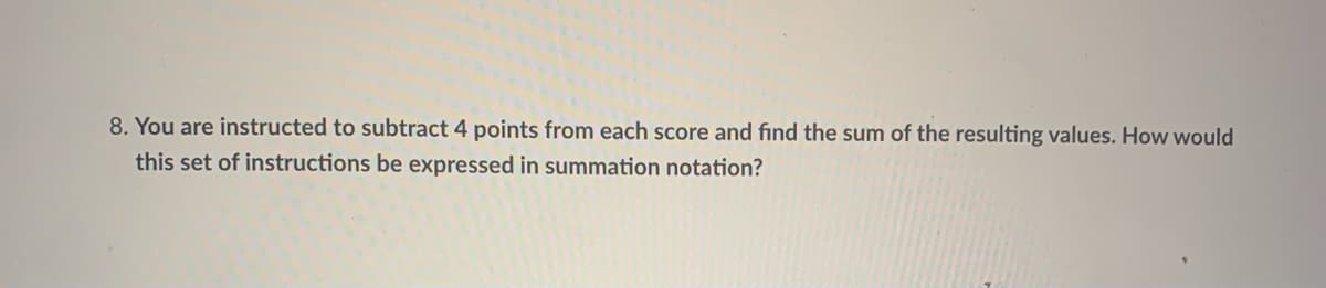 8. You are instructed to subtract 4 points from each score and find the sum of the resulting values. How would
this set of instructions be expressed in summation notation?
