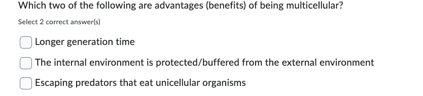 Which two of the following are advantages (benefits) of being multicellular?
Select 2 correct answer(s)
Longer generation time
The internal environment is protected/buffered from the external environment
Escaping predators that eat unicellular organisms
