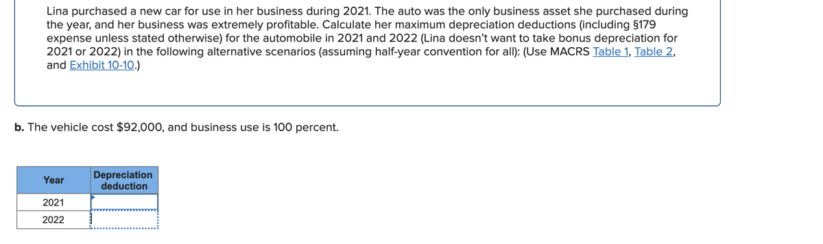 Lina purchased a new car for use in her business during 2021. The auto was the only business asset she purchased during
the year, and her business was extremely profitable. Calculate her maximum depreciation deductions (including $179
expense unless stated otherwise) for the automobile in 2021 and 2022 (Lina doesn't want to take bonus depreciation for
2021 or 2022) in the following alternative scenarios (assuming half-year convention for all): (Use MACRS Table 1, Table 2,
and Exhibit 10-10.)
b. The vehicle cost $92,000, and business use is 100 percent.
Depreciation
deduction
Year
2021
2022
