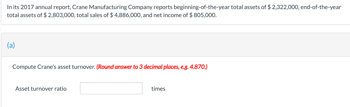 In its 2017 annual report, Crane Manufacturing Company reports beginning-of-the-year total assets of $ 2,322,000, end-of-the-year
total assets of $ 2,803,000, total sales of $ 4,886,000, and net income of $ 805,000.
(a)
Compute Crane's asset turnover. (Round answer to 3 decimal places, e.g. 4.870.)
Asset turnover ratio
times
