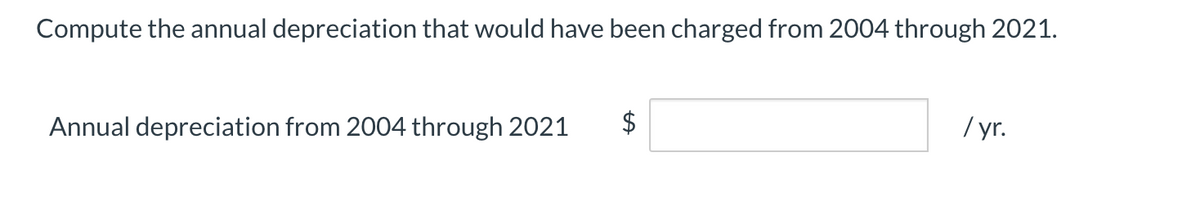 Compute the annual depreciation that would have been charged from 2004 through 2021.
Annual depreciation from 2004 through 2021
$
/ yr.
