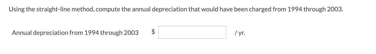 Using the straight-line method, compute the annual depreciation that would have been charged from 1994 through 2003.
Annual depreciation from 1994 through 2003
$
/ r.
