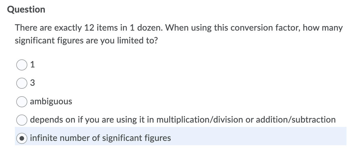 Question
There are exactly 12 items in 1 dozen. When using this conversion factor, how many
significant figures are you limited to?
1
3
ambiguous
depends on if you are using it in multiplication/division or addition/subtraction
infinite number of significant figures
