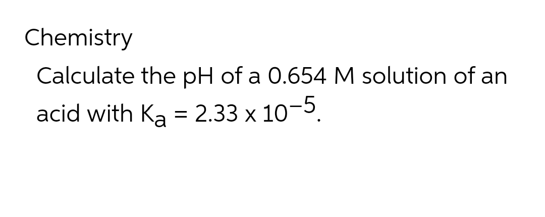 Chemistry
Calculate the pH of a 0.654 M solution of an
acid with Ka = 2.33 x 10-5.
%3D
