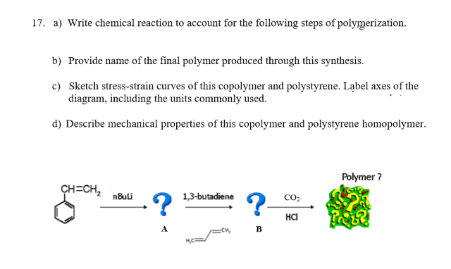 17. a) Write chemical reaction to account for the following steps of polymerization.
b) Provide name of the final polymer produced through this synthesis.
c) Sketch stress-strain curves of this copolymer and polystyrene. Ląbel axes of the
diagram, including the units commonly used.
d) Describe mechanical properties of this copolymer and polystyrene homopolymer.
Polymer ?
CH=CH,
nBuli
1,3-butadiene
co:
на
B

