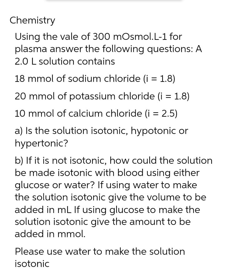 Chemistry
Using the vale of 300 mOsmol.L-1 for
plasma answer the following questions: A
2.0 L solution contains
18 mmol of sodium chloride (i = 1.8)
20 mmol of potassium chloride (i = 1.8)
10 mmol of calcium chloride (i = 2.5)
a) Is the solution isotonic, hypotonic or
hypertonic?
b) If it is not isotonic, how could the solution
be made isotonic with blood using either
glucose or water? If using water to make
the solution isotonic give the volume to be
added in mL If using glucose to make the
solution isotonic give the amount to be
added in mmol.
Please use water to make the solution
isotonic
