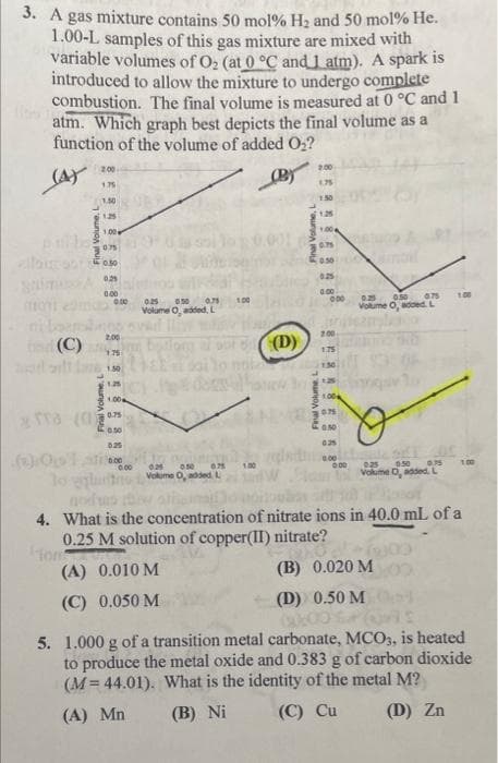 3. A gas mixture contains 50 mol% H2 and 50 mol% He.
1.00-L samples of this gas mixture are mixed with
variable volumes of O, (at 0 °C and 1 atm). A spark is
introduced to allow the mixture to undergo complete
combustion. The final volume is measured at 0 °C and 1
atm. Which graph best depicts the final volume as a
function of the volume of added O2?
200
1.75
175
1.50
130
1.25
1.25
1.00
1.00
075
0.75
O.50
0.50
0.2
0.25
0.00
0.00
0.00
025
Volume O, added. L
100
050
100
Volume O, added, L
2.00
(C)
(D)
200
1.75
175
1.50
130
1.25
1.00
0.50
0.00
1.00
025
0.75
100
Volume 0, added, L
Vokume O, added.L
4. What is the concentration of nitrate ions in 40.0 mL of a
0.25 M solution of copper(II) nitrate?
(A) 0.010 M
(B) 0.020 M
(C) 0.050 M
(D) 0.50 M
5. 1.000 g of a transition metal carbonate, MCO3, is heated
to produce the metal oxide and 0.383 g of carbon dioxide
(M = 44.01). What is the identity of the metal M?
(A) Mn
(B) Ni
(C) Cu
(D) Zn
Final Volume, L
Final Volume, L
Final VolumeL.
Final Volume,
