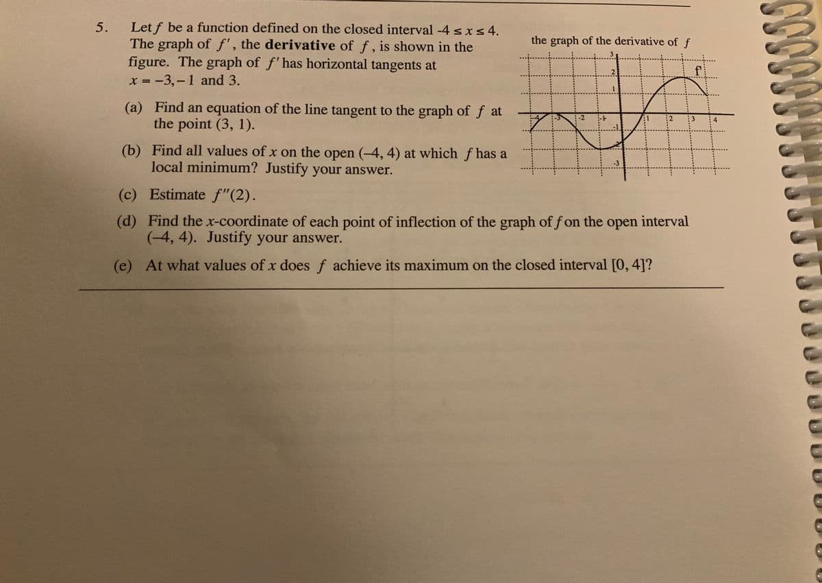 Let f be a function defined on the closed interval -4 <Is4.
The graph of f', the derivative of f, is shown in the
figure. The graph of f'has horizontal tangents at
x = -3,-1 and 3.
the graph of the derivative of f
2
f
%3D
1
(a) Find an equation of the line tangent to the graph of f at
the point (3, 1).
-2
:2
3
4
(b) Find all values of x on the open (-4, 4) at which f has a
local minimum? Justify your answer.
-3
(c) Estimate f"(2).
(d) Find the x-coordinate of each point of inflection of the graph of f on the open interval
(4, 4). Justify your answer.
(e) At what values of x does f achieve its maximum on the closed interval [0, 4]?
5.
